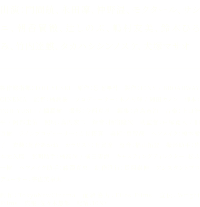 出演：門間航、永田凜、仲野温、モクタール、サシニ、朝香賢徹、辻しのぶ、嶋村友美、鈴木ひろみ、竹内達麒、タカハシシンノスケ、犬塚マサオ／製作総指揮：TOH YUSEI 原作：동 삼부작 製作：10NY / BROADWAY CINEMA 監督：橘潤樹 プロデューサー：木ノ内輝 / 縄田カノン 脚本：TOH YUSEI / 橘潤樹 撮影：今西真基 編集：宮島竜治 音楽：上口浩平 / 阿部圭佑 照明：鳥内宏二 録音：指宿隆次 助監督：戸塚寛人 / 佃直樹 ラインプロデューサー：吉見拓真 美術：畠智哉 ヘアメイク：榎本愛子 衣装：尾台あかね カラリスト：有賀遼 整音：福山拓登 撮影助手：猪本太久磨 照明助手：橘高潤 / 横田碧海 キャスティングディレクター：松永一樹 ヘアメイク助手：藤澤真央 制作進行：長岡泰伸 アシスタントプロデューサー：宇佐美皐太／制作：TokyoNewCinema 配給協力：Elles Films 宣伝：Wright Films 広報：佐々木慧都 配給：10NY